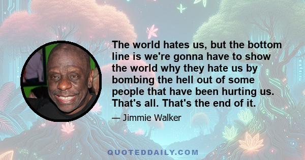 The world hates us, but the bottom line is we're gonna have to show the world why they hate us by bombing the hell out of some people that have been hurting us. That's all. That's the end of it.