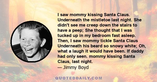 I saw mommy kissing Santa Claus. Underneath the mistletoe last night. She didn't see me creep down the stairs to have a peep; She thought that I was tucked up in my bedroom fast asleep. Then, I saw mommy tickle Santa