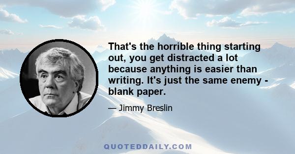 That's the horrible thing starting out, you get distracted a lot because anything is easier than writing. It's just the same enemy - blank paper.