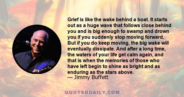 Grief is like the wake behind a boat. It starts out as a huge wave that follows close behind you and is big enough to swamp and drown you if you suddenly stop moving forward. But if you do keep moving, the big wake will 