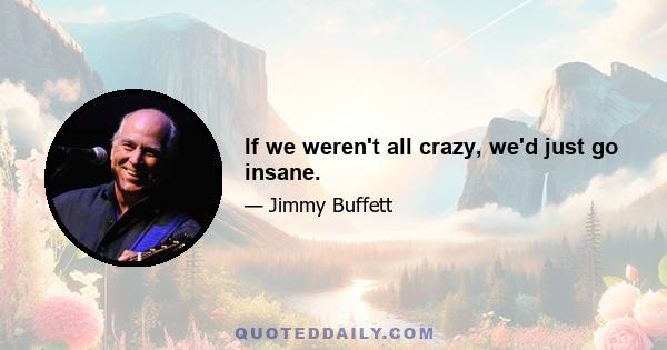 If we weren't all crazy, we'd just go insane.