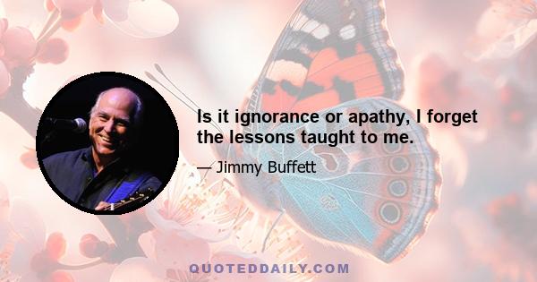 Is it ignorance or apathy, I forget the lessons taught to me.