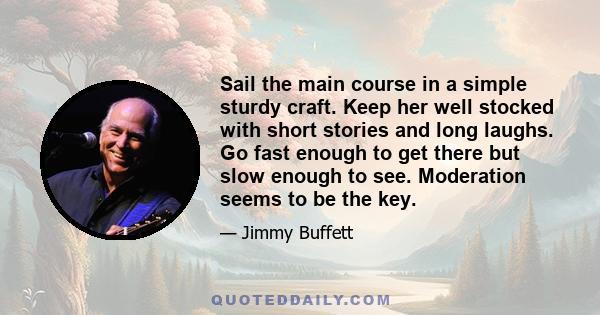 Sail the main course in a simple sturdy craft. Keep her well stocked with short stories and long laughs. Go fast enough to get there but slow enough to see. Moderation seems to be the key.