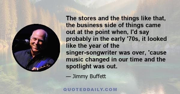 The stores and the things like that, the business side of things came out at the point when, I'd say probably in the early '70s, it looked like the year of the singer-songwriter was over, 'cause music changed in our