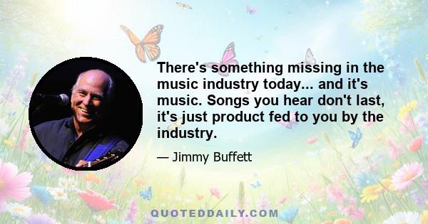 There's something missing in the music industry today... and it's music. Songs you hear don't last, it's just product fed to you by the industry.