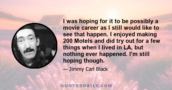 I was hoping for it to be possibly a movie career as I still would like to see that happen. I enjoyed making 200 Motels and did try out for a few things when I lived in LA, but nothing ever happened. I'm still hoping