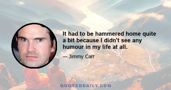 It had to be hammered home quite a bit because I didn't see any humour in my life at all.