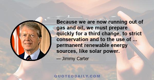 Because we are now running out of gas and oil, we must prepare quickly for a third change, to strict conservation and to the use of ... permanent renewable energy sources, like solar power.