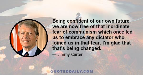 Being confident of our own future, we are now free of that inordinate fear of communism which once led us to embrace any dictator who joined us in that fear. I'm glad that that's being changed.
