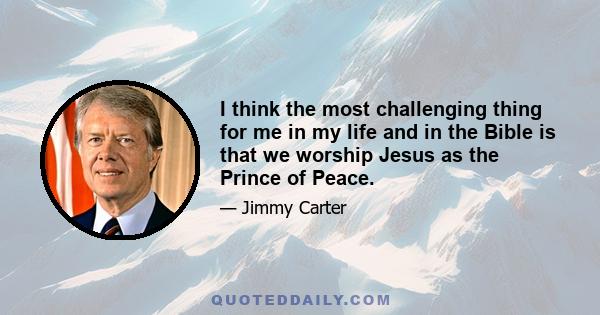 I think the most challenging thing for me in my life and in the Bible is that we worship Jesus as the Prince of Peace. And America is constantly at war.