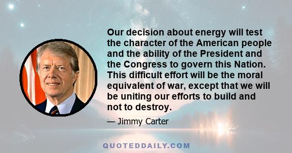 Our decision about energy will test the character of the American people and the ability of the President and the Congress to govern this Nation. This difficult effort will be the moral equivalent of war, except that we 