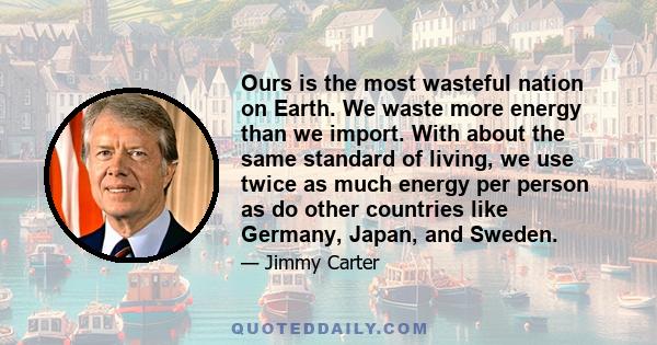 Ours is the most wasteful nation on Earth. We waste more energy than we import. With about the same standard of living, we use twice as much energy per person as do other countries like Germany, Japan, and Sweden.