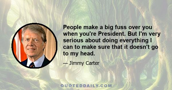 People make a big fuss over you when you're President. But I'm very serious about doing everything I can to make sure that it doesn't go to my head.