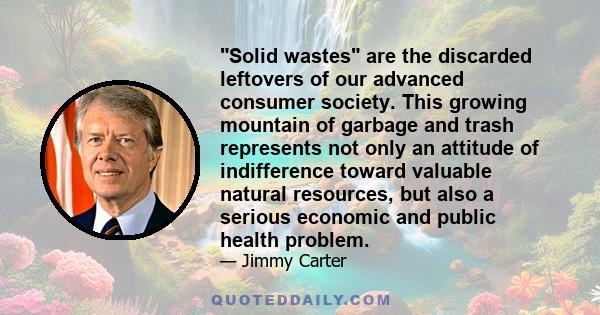 Solid wastes are the discarded leftovers of our advanced consumer society. This growing mountain of garbage and trash represents not only an attitude of indifference toward valuable natural resources, but also a serious 