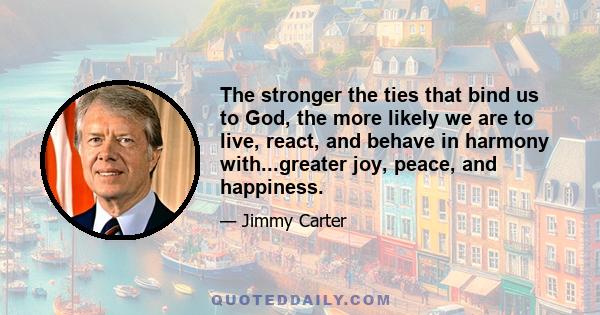 The stronger the ties that bind us to God, the more likely we are to live, react, and behave in harmony with...greater joy, peace, and happiness.