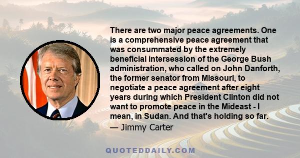 There are two major peace agreements. One is a comprehensive peace agreement that was consummated by the extremely beneficial intersession of the George Bush administration, who called on John Danforth, the former