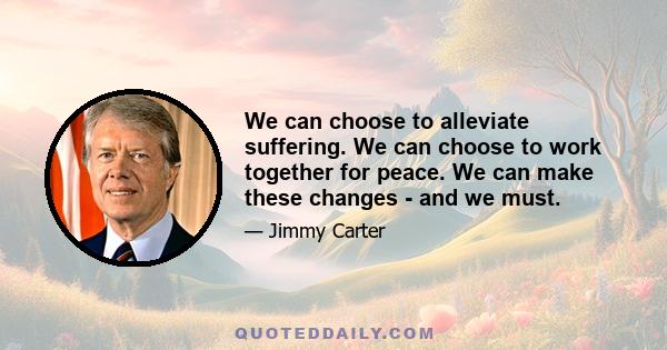 We can choose to alleviate suffering. We can choose to work together for peace. We can make these changes - and we must.