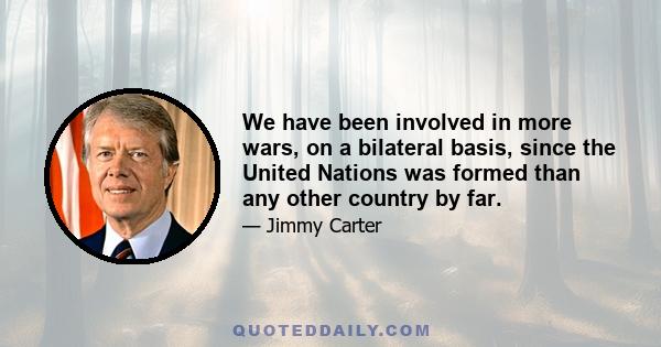 We have been involved in more wars, on a bilateral basis, since the United Nations was formed than any other country by far.