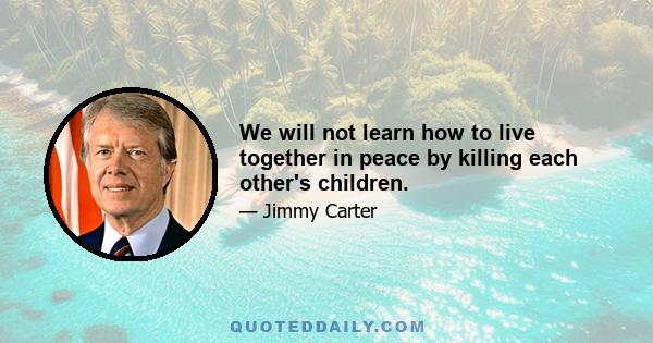 We will not learn how to live together in peace by killing each other's children.