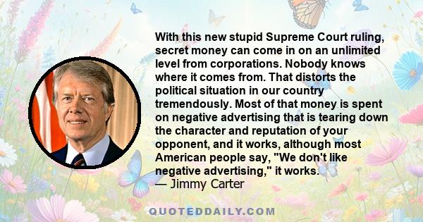 With this new stupid Supreme Court ruling, secret money can come in on an unlimited level from corporations. Nobody knows where it comes from. That distorts the political situation in our country tremendously. Most of