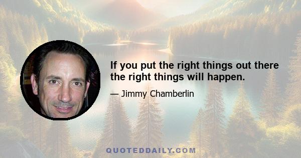 If you put the right things out there the right things will happen.