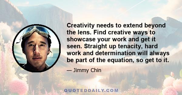 Creativity needs to extend beyond the lens. Find creative ways to showcase your work and get it seen. Straight up tenacity, hard work and determination will always be part of the equation, so get to it.