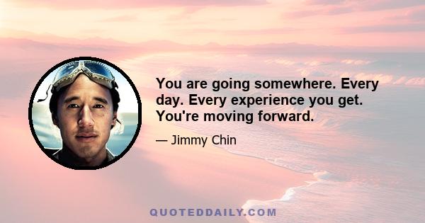 You are going somewhere. Every day. Every experience you get. You're moving forward.