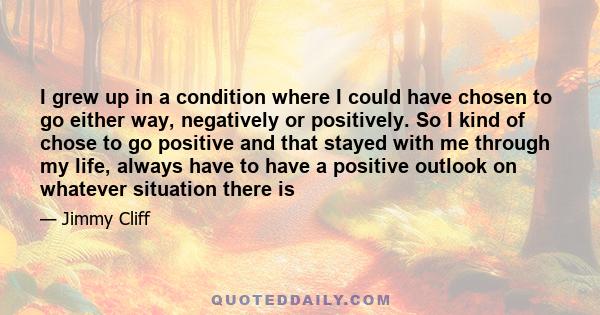 I grew up in a condition where I could have chosen to go either way, negatively or positively. So I kind of chose to go positive and that stayed with me through my life, always have to have a positive outlook on