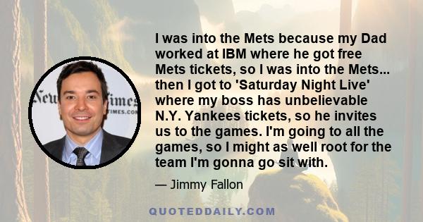 I was into the Mets because my Dad worked at IBM where he got free Mets tickets, so I was into the Mets... then I got to 'Saturday Night Live' where my boss has unbelievable N.Y. Yankees tickets, so he invites us to the 