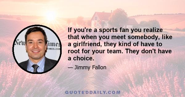 If you're a sports fan you realize that when you meet somebody, like a girlfriend, they kind of have to root for your team. They don't have a choice.