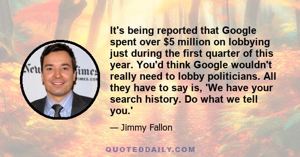 It's being reported that Google spent over $5 million on lobbying just during the first quarter of this year. You'd think Google wouldn't really need to lobby politicians. All they have to say is, 'We have your search