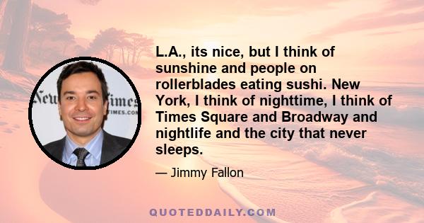 L.A., its nice, but I think of sunshine and people on rollerblades eating sushi. New York, I think of nighttime, I think of Times Square and Broadway and nightlife and the city that never sleeps.