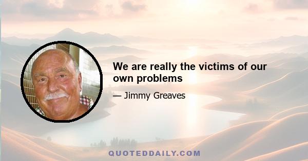 We are really the victims of our own problems