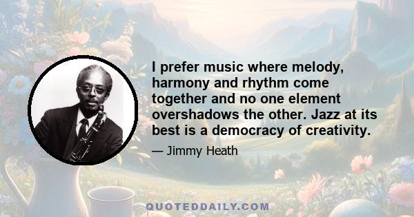 I prefer music where melody, harmony and rhythm come together and no one element overshadows the other. Jazz at its best is a democracy of creativity.