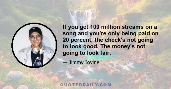 If you get 100 million streams on a song and you're only being paid on 20 percent, the check's not going to look good. The money's not going to look fair.