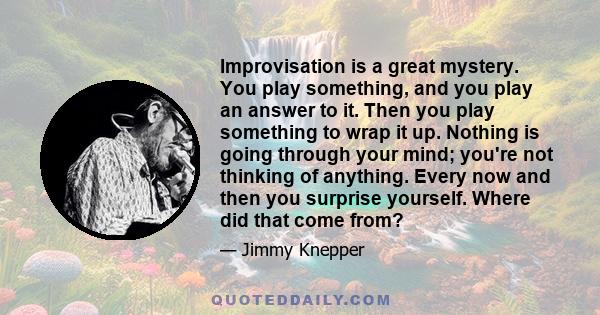 Improvisation is a great mystery. You play something, and you play an answer to it. Then you play something to wrap it up. Nothing is going through your mind; you're not thinking of anything. Every now and then you