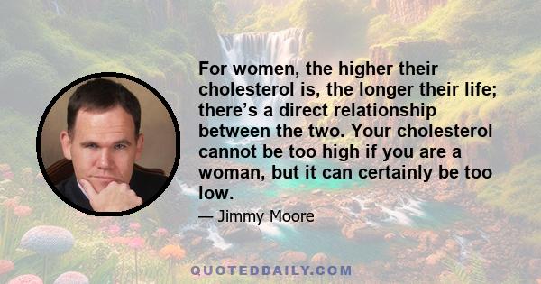 For women, the higher their cholesterol is, the longer their life; there’s a direct relationship between the two. Your cholesterol cannot be too high if you are a woman, but it can certainly be too low.