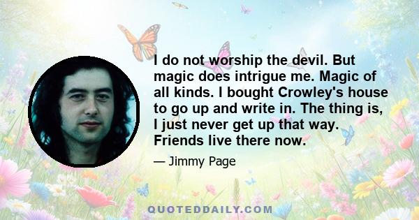 I do not worship the devil. But magic does intrigue me. Magic of all kinds. I bought Crowley's house to go up and write in. The thing is, I just never get up that way. Friends live there now.