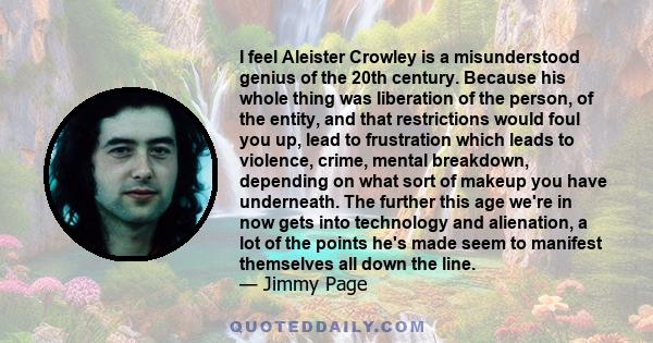 I feel Aleister Crowley is a misunderstood genius of the 20th century. Because his whole thing was liberation of the person, of the entity, and that restrictions would foul you up, lead to frustration which leads to