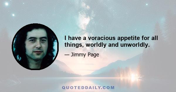 I have a voracious appetite for all things, worldly and unworldly.