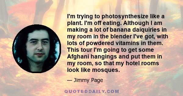 I'm trying to photosynthesize like a plant. I'm off eating. Although I am making a lot of banana daiquiries in my room in the blender I've got, with lots of powdered vitamins in them. This tour I'm going to get some