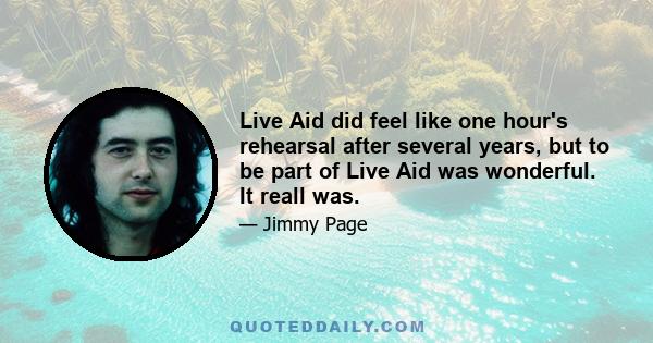 Live Aid did feel like one hour's rehearsal after several years, but to be part of Live Aid was wonderful. It reall was.