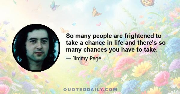 So many people are frightened to take a chance in life and there's so many chances you have to take.