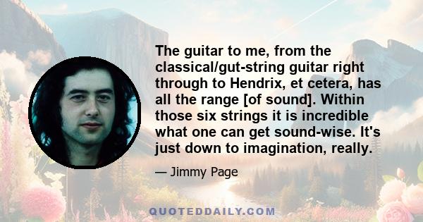 The guitar to me, from the classical/gut-string guitar right through to Hendrix, et cetera, has all the range [of sound]. Within those six strings it is incredible what one can get sound-wise. It's just down to