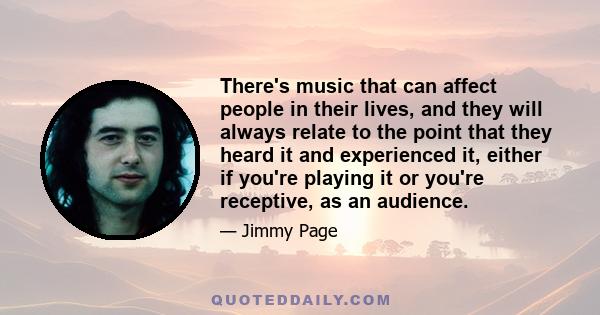 There's music that can affect people in their lives, and they will always relate to the point that they heard it and experienced it, either if you're playing it or you're receptive, as an audience.