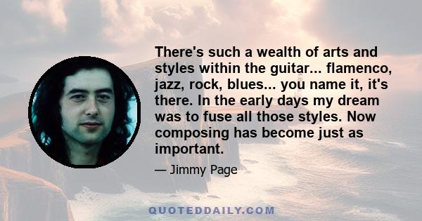 There's such a wealth of arts and styles within the guitar... flamenco, jazz, rock, blues... you name it, it's there. In the early days my dream was to fuse all those styles. Now composing has become just as important.