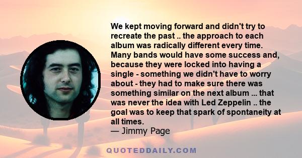 We kept moving forward and didn't try to recreate the past .. the approach to each album was radically different every time. Many bands would have some success and, because they were locked into having a single -