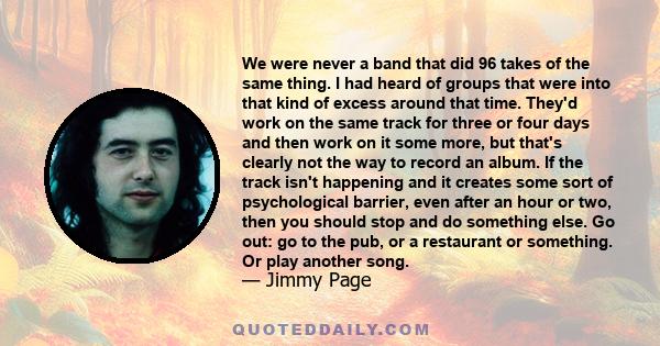 We were never a band that did 96 takes of the same thing. I had heard of groups that were into that kind of excess around that time. They'd work on the same track for three or four days and then work on it some more,