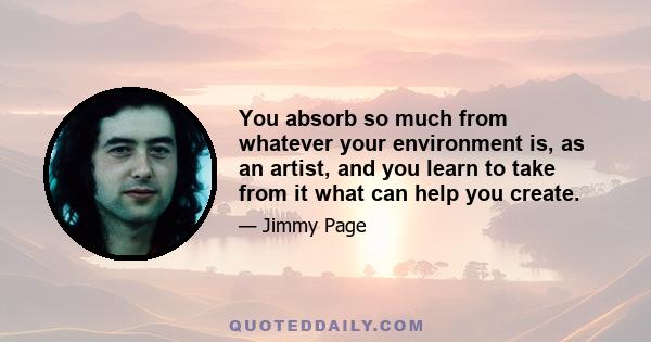 You absorb so much from whatever your environment is, as an artist, and you learn to take from it what can help you create.