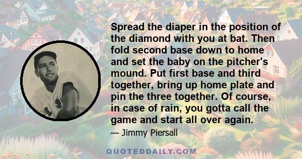 Spread the diaper in the position of the diamond with you at bat. Then fold second base down to home and set the baby on the pitcher's mound. Put first base and third together, bring up home plate and pin the three